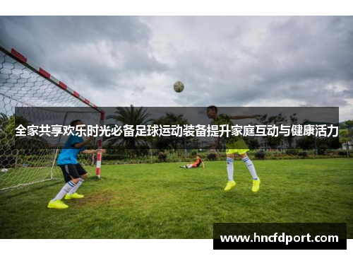 全家共享欢乐时光必备足球运动装备提升家庭互动与健康活力