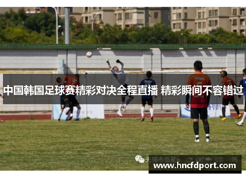 中国韩国足球赛精彩对决全程直播 精彩瞬间不容错过