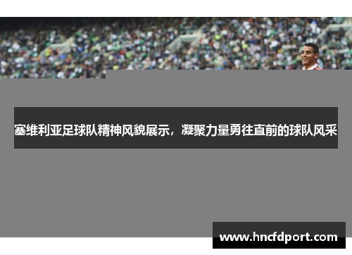塞维利亚足球队精神风貌展示，凝聚力量勇往直前的球队风采