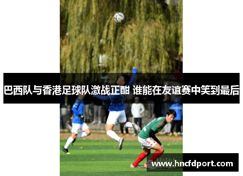 巴西队与香港足球队激战正酣 谁能在友谊赛中笑到最后